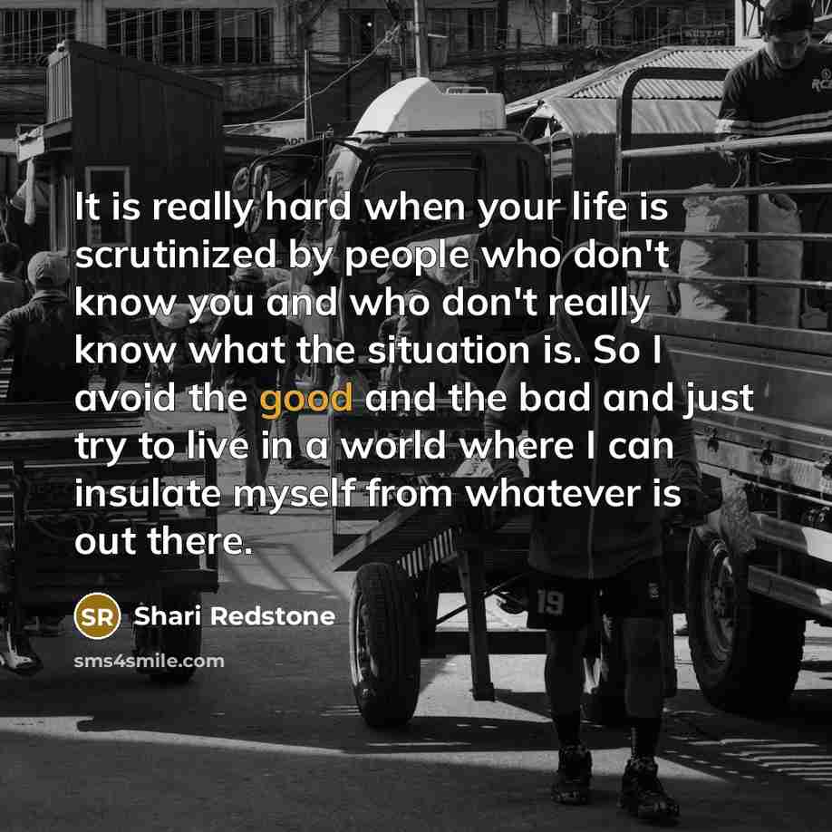 “It is really hard when your life is scrutinized by people who don't know you and who don't really know what the situation is. So I avoid the good and the bad and just try to live in a world where I can insulate myself from whatever is out there.” quote by Shari Redstone
