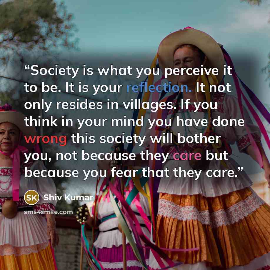 “Society is what you perceive it to be. It is your reflection. It not only resides in villages. If you think in your mind you have done wrong this society will bother you, not because they care but because you fear that they care.” quote by Shiv Kumar