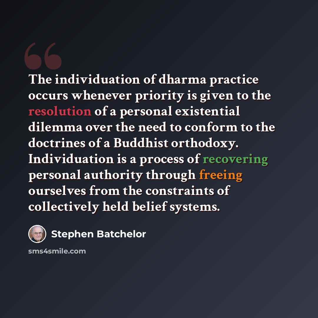 “The individuation of dharma practice occurs whenever priority is given to the resolution of a personal existential dilemma over the need to conform to the doctrines of a Buddhist orthodoxy. Individuation is a process of recovering personal authority through freeing ourselves from the constraints…” quote by Stephen Batchelor