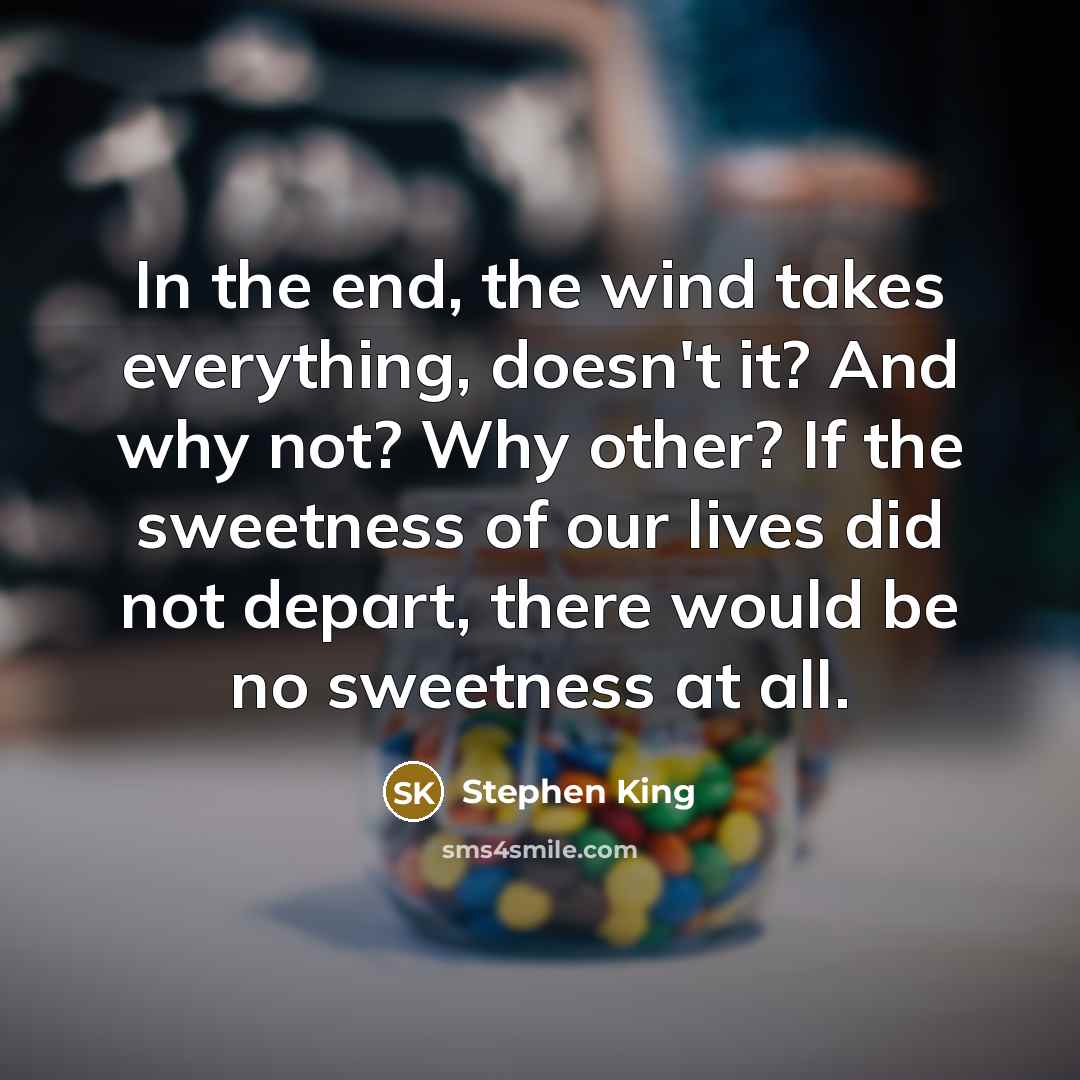 “In the end, the wind takes everything, doesn't it? And why not? Why other? If the sweetness of our lives did not depart, there would be no sweetness at all.” quote by Stephen King