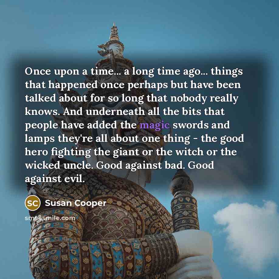 “Once upon a time... a long time ago... things that happened once perhaps but have been talked about for so long that nobody really knows. And underneath all the bits that people have added the magic swords and lamps they're all about one thing - the good hero fighting the giant or the witch or the…” quote by Susan Cooper