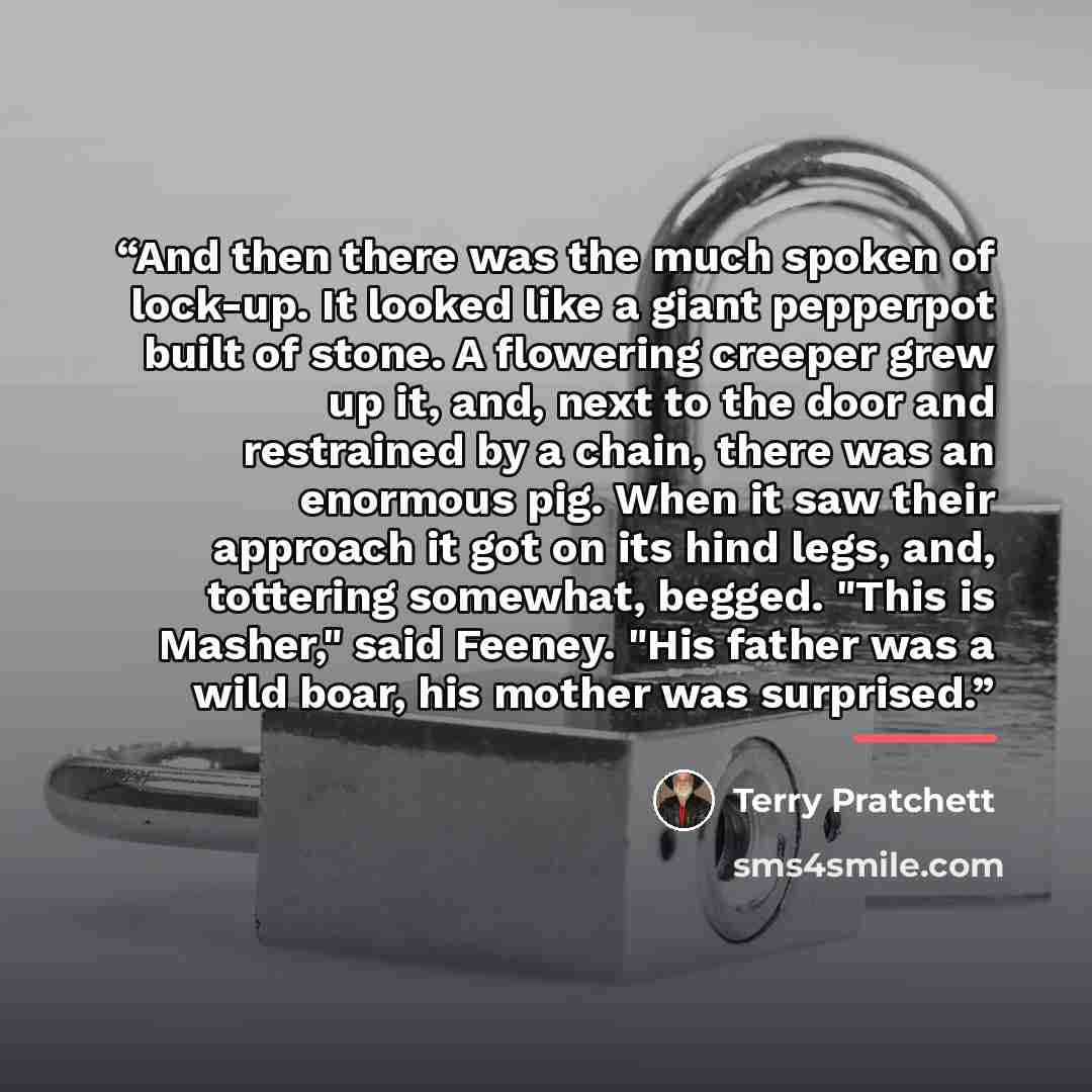 “And then there was the much spoken of lock-up. It looked like a giant pepperpot built of stone. A flowering creeper grew up it, and, next to the door and restrained by a chain, there was an enormous pig. When it saw their approach it got on its hind legs, and, tottering somewhat, begged. "This is…” quote by Terry Pratchett
