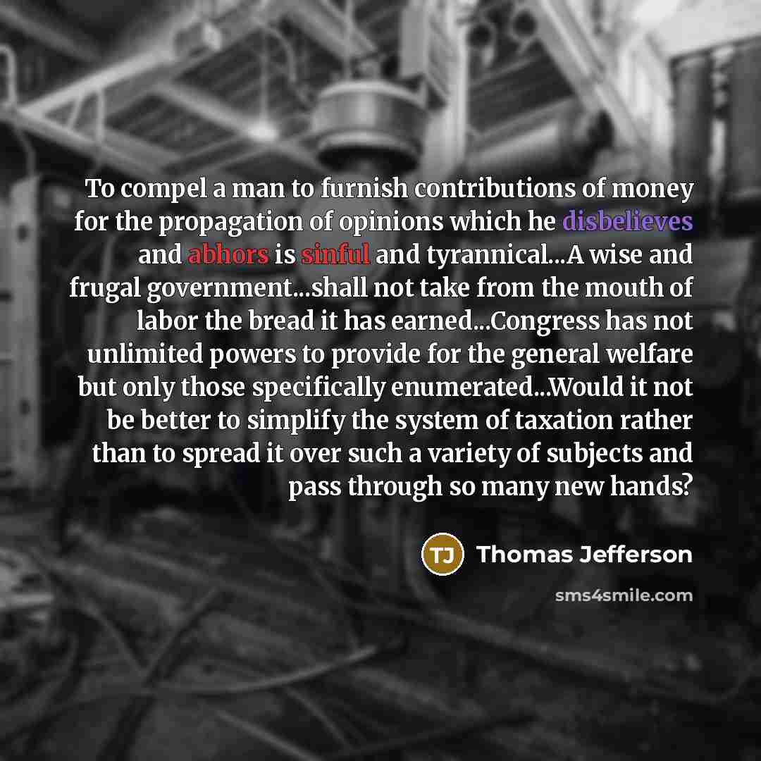 “To compel a man to furnish contributions of money for the propagation of opinions which he disbelieves and abhors is sinful and tyrannical...A wise and frugal government...shall not take from the mouth of labor the bread it has earned...Congress has not unlimited powers to provide for the general…” quote by Thomas Jefferson