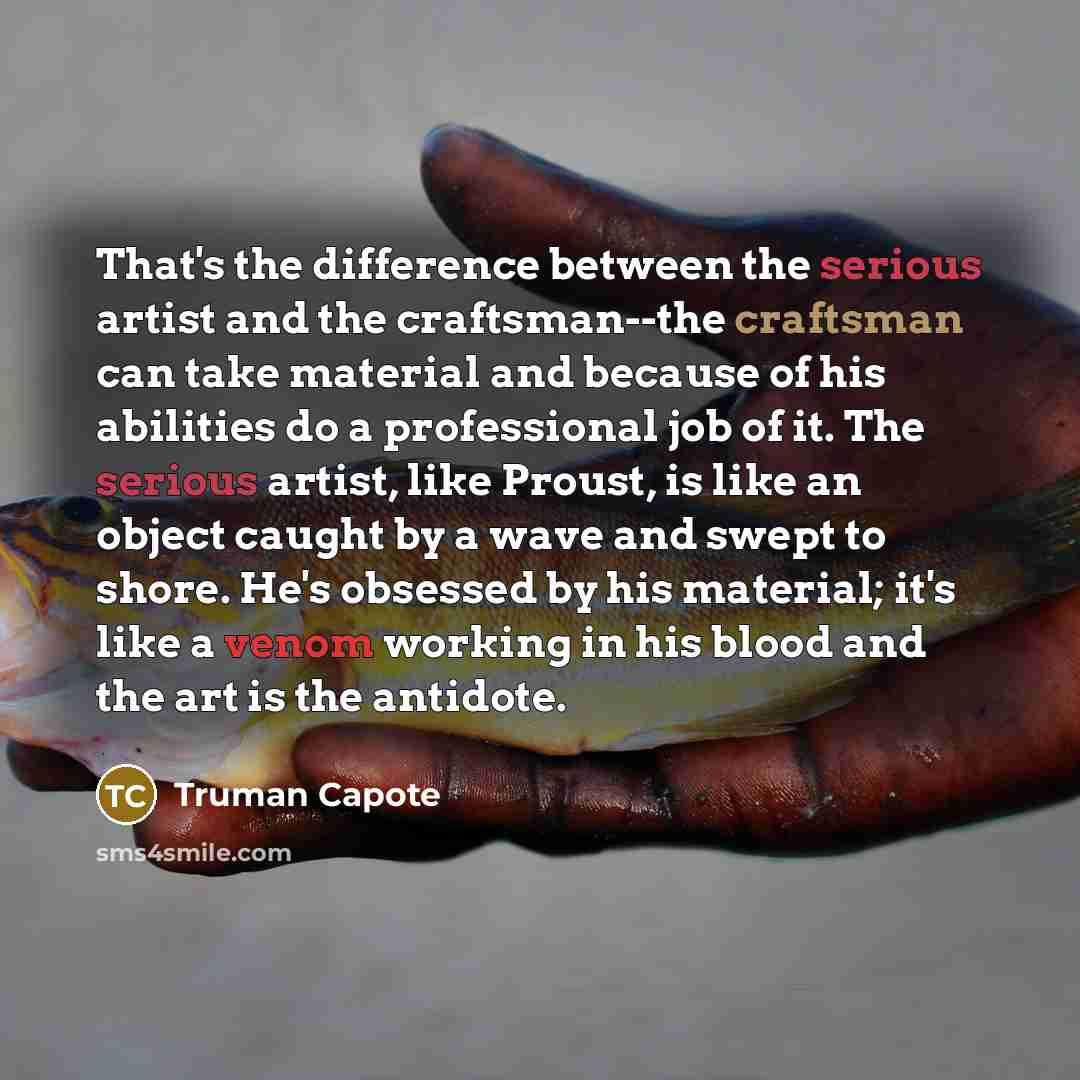 “That's the difference between the serious artist and the craftsman--the craftsman can take material and because of his abilities do a professional job of it. The serious artist, like Proust, is like an object caught by a wave and swept to shore. He's obsessed by his material; it's like a venom…” quote by Truman Capote