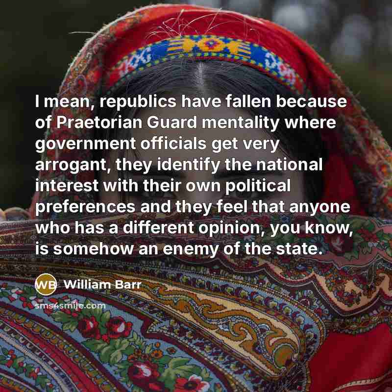 “I mean, republics have fallen because of Praetorian Guard mentality where government officials get very arrogant, they identify the national interest with their own political preferences and they feel that anyone who has a different opinion, you know, is somehow an enemy of the state.” quote by William Barr