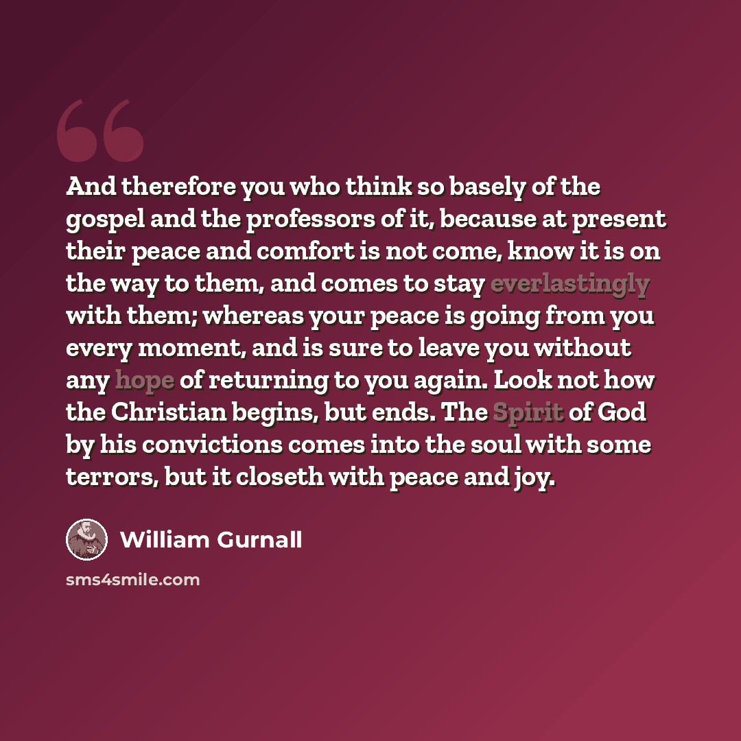 “And therefore you who think so basely of the gospel and the professors of it, because at present their peace and comfort is not come, know it is on the way to them, and comes to stay everlastingly with them; whereas your peace is going from you every moment, and is sure to leave you without any…” quote by William Gurnall