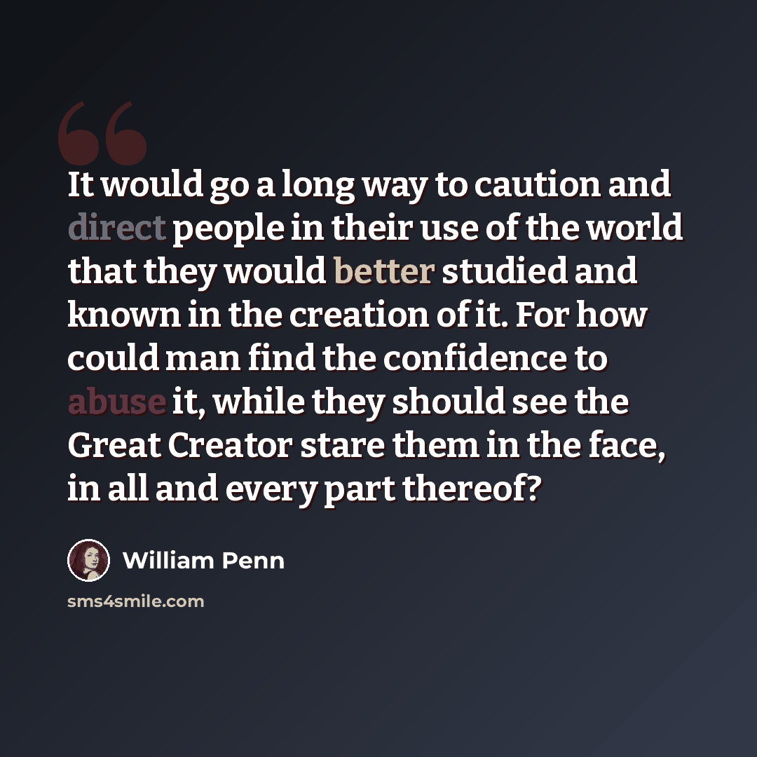 “It would go a long way to caution and direct people in their use of the world that they would better studied and known in the creation of it. For how could man find the confidence to abuse it, while they should see the Great Creator stare them in the face, in all and every part thereof?” quote by William Penn