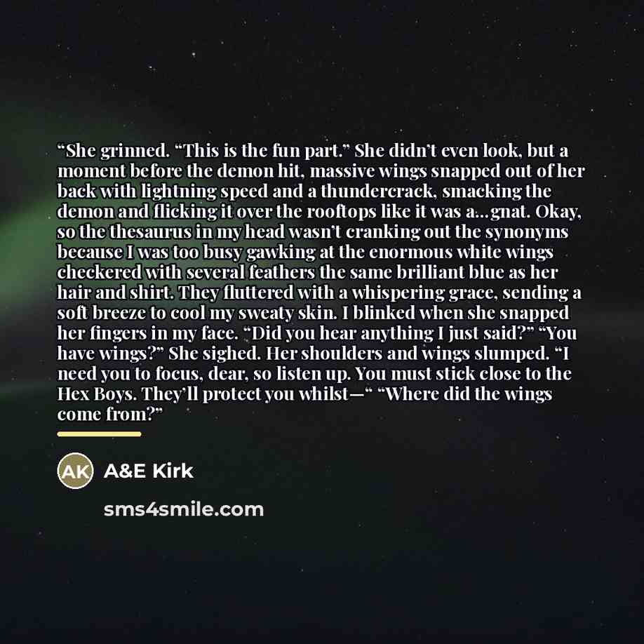 “She grinned. “This is the fun part.” She didn’t even look, but a moment before the demon hit, massive wings snapped out of her back with lightning speed and a thundercrack, smacking the demon and flicking it over the rooftops like it was a…gnat. Okay, so the thesaurus in my head wasn’t cranking…” quote by A&E Kirk