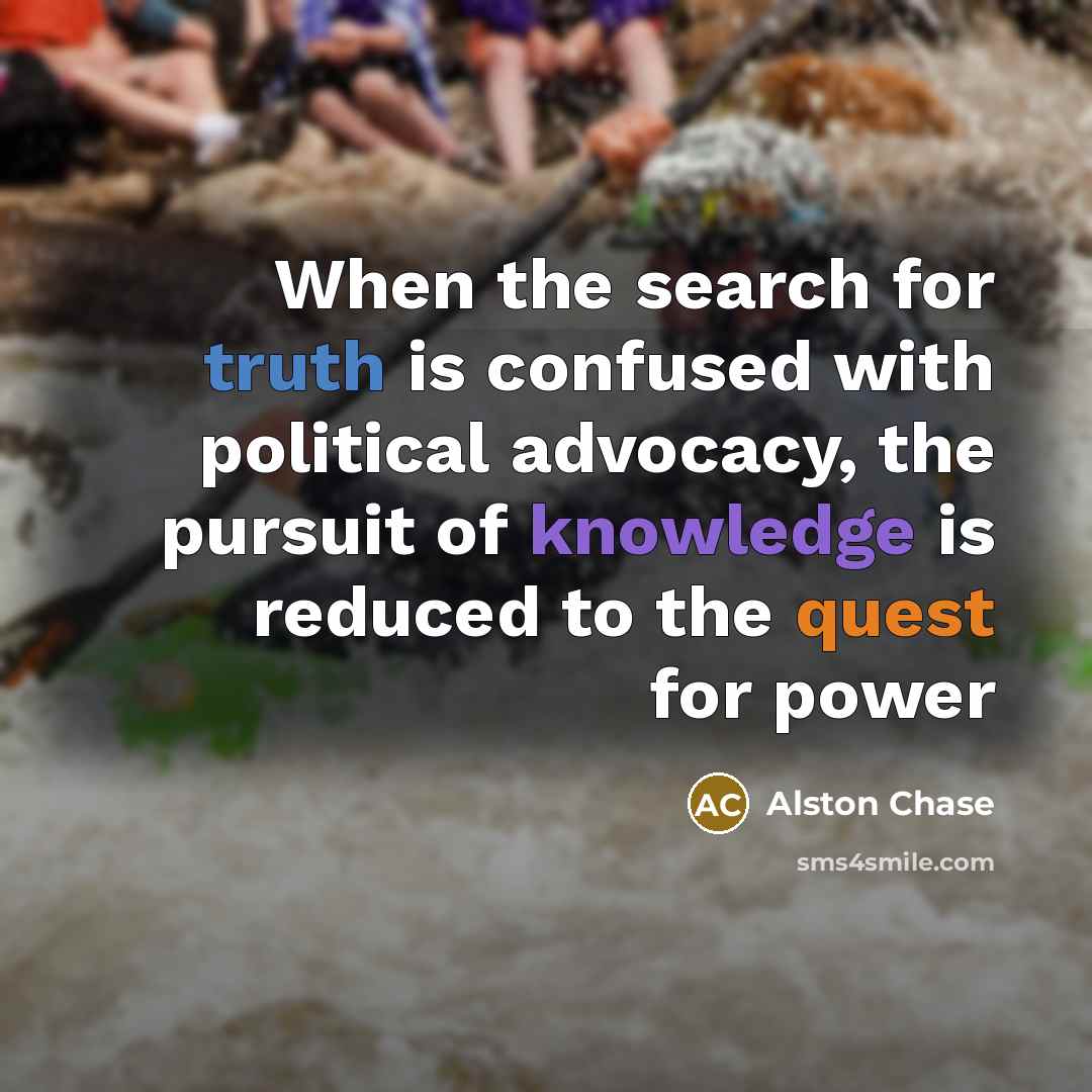“When the search for truth is confused with political advocacy, the pursuit of knowledge is reduced to the quest for power” quote by Alston Chase
