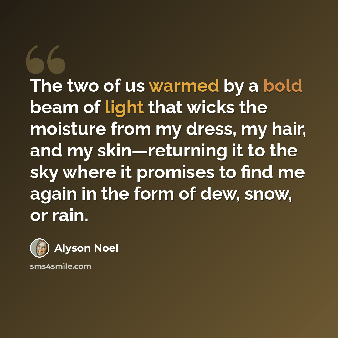 “The two of us warmed by a bold beam of light that wicks the moisture from my dress, my hair, and my skin—returning it to the sky where it promises to find me again in the form of dew, snow, or rain.” quote by Alyson Noel
