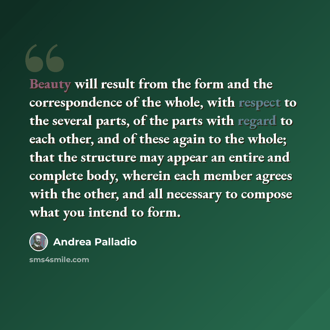 “Beauty will result from the form and the correspondence of the whole, with respect to the several parts, of the parts with regard to each other, and of these again to the whole; that the structure may appear an entire and complete body, wherein each member agrees with the other, and all necessary…” quote by Andrea Palladio