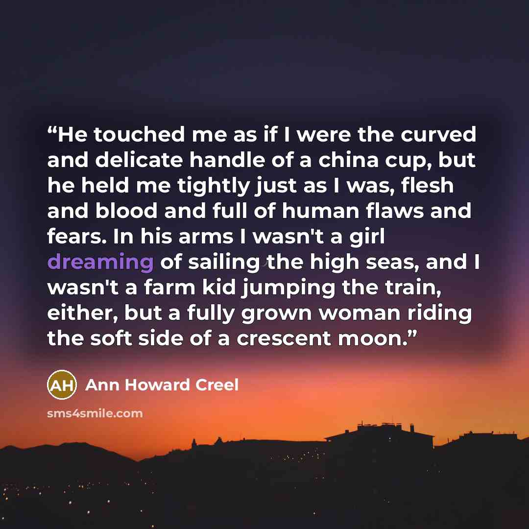 “He touched me as if I were the curved and delicate handle of a china cup, but he held me tightly just as I was, flesh and blood and full of human flaws and fears. In his arms I wasn't a girl dreaming of sailing the high seas, and I wasn't a farm kid jumping the train, either, but a fully grown…” quote by Ann Howard Creel