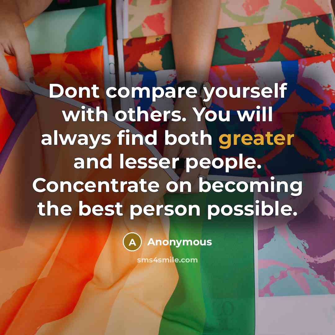 “Dont compare yourself with others. You will always find both greater and lesser people. Concentrate on becoming the best person possible.” quote by Anonymous