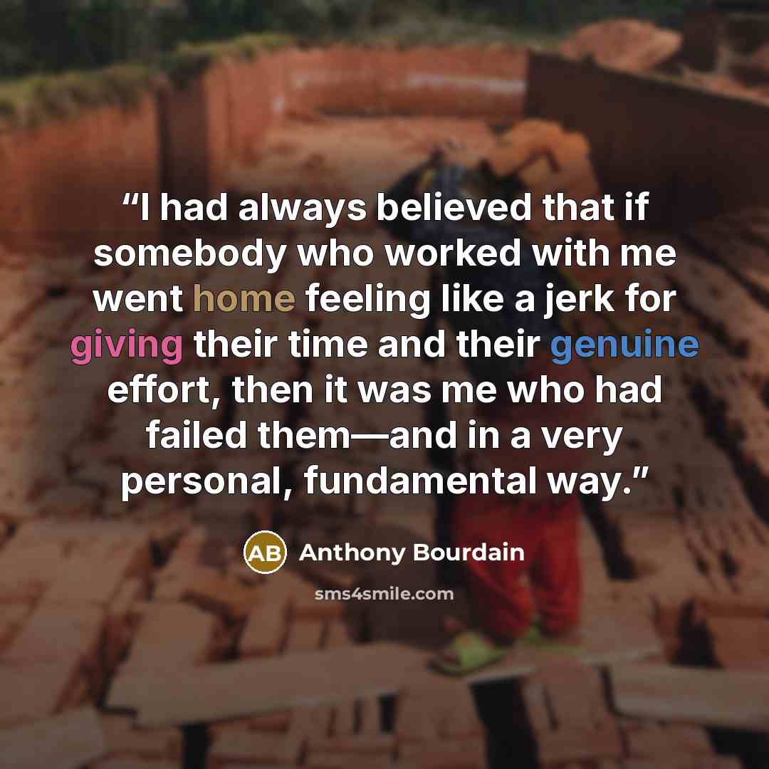 “I had always believed that if somebody who worked with me went home feeling like a jerk for giving their time and their genuine effort, then it was me who had failed them—and in a very personal, fundamental way.” quote by Anthony Bourdain