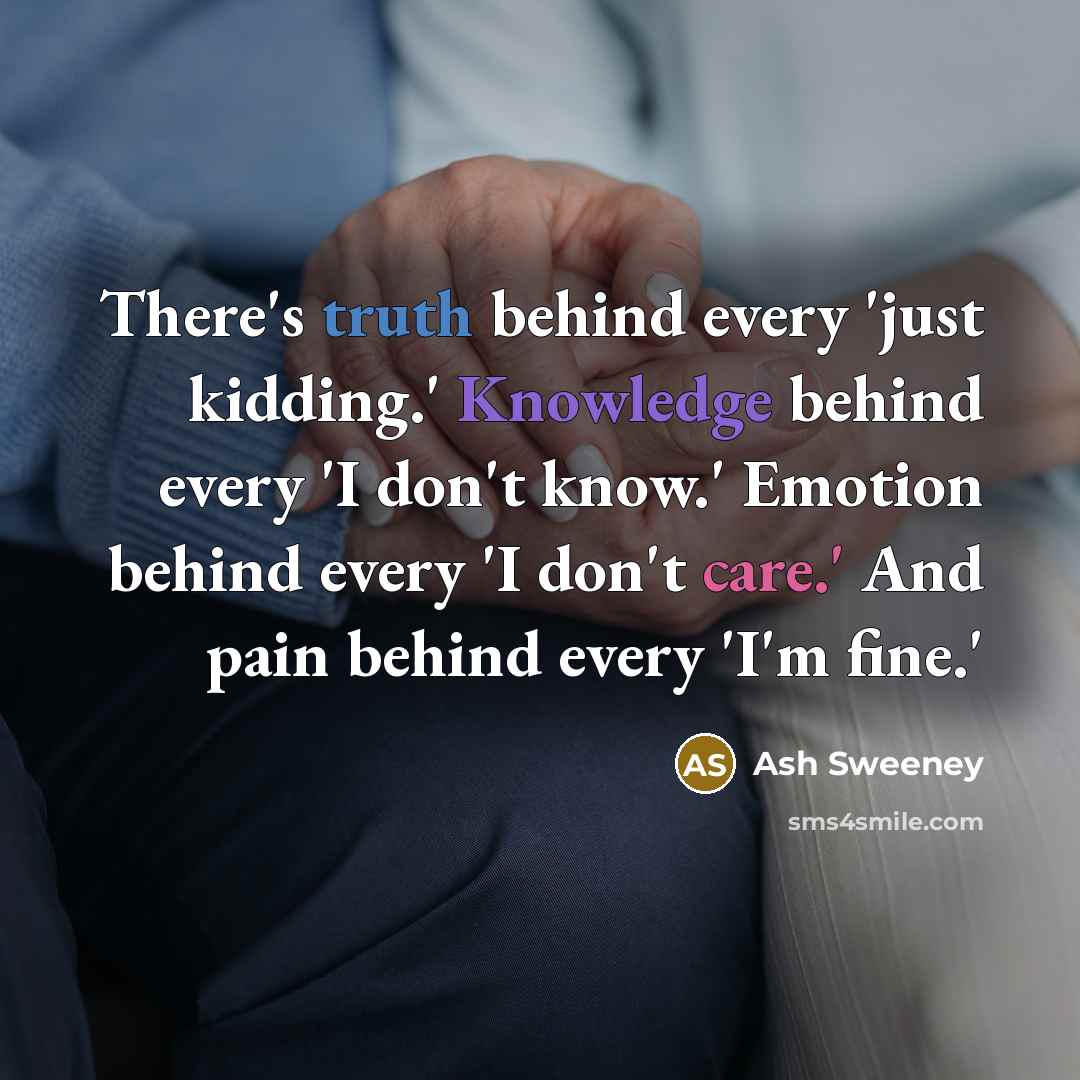 “There's truth behind every 'just kidding.' Knowledge behind every 'I don't know.' Emotion behind every 'I don't care.' And pain behind every 'I'm fine.'” quote by Ash Sweeney