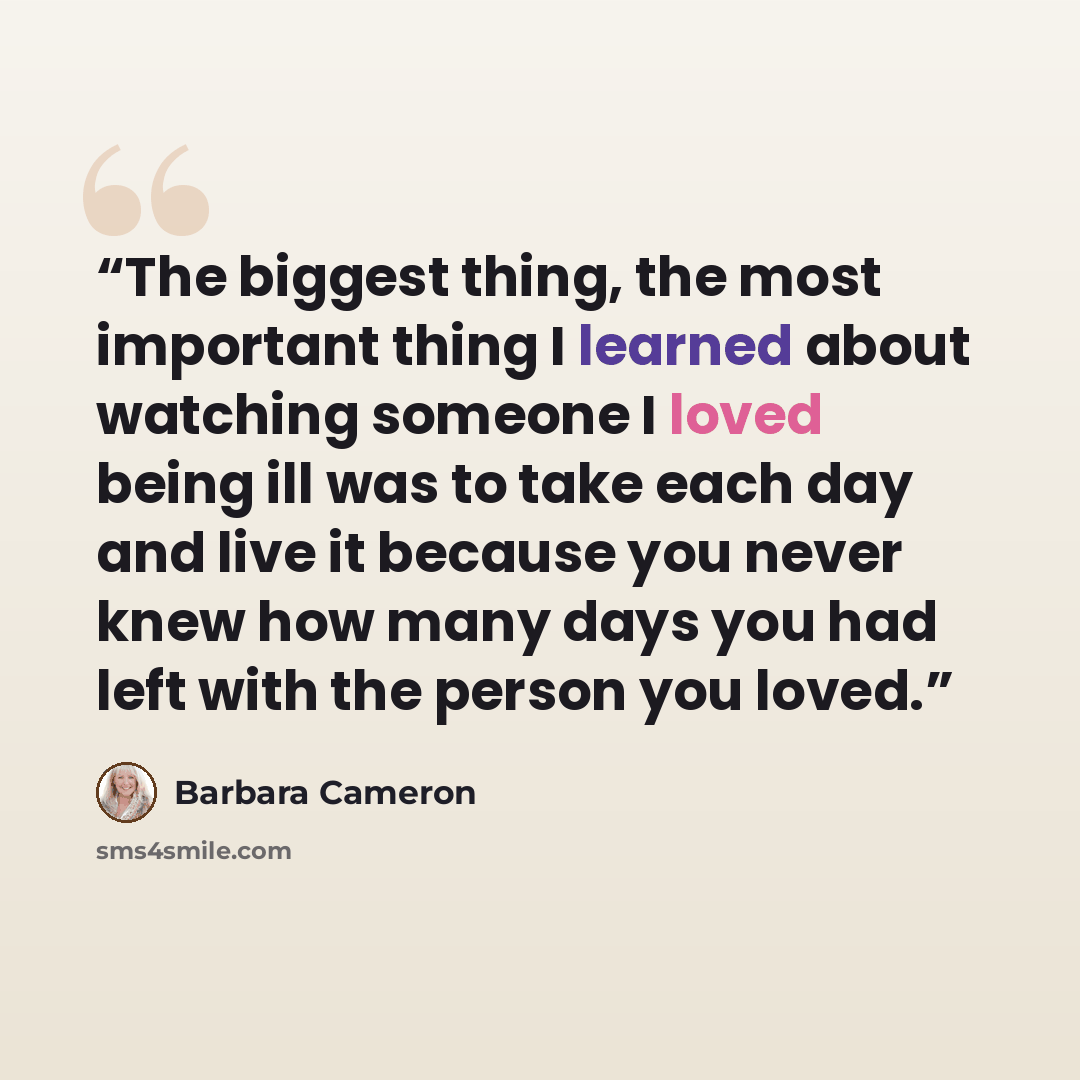 “The biggest thing, the most important thing I learned about watching someone I loved being ill was to take each day and live it because you never knew how many days you had left with the person you loved.” quote by Barbara Cameron