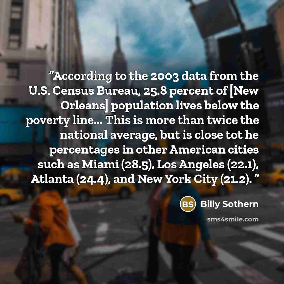“According to the 2003 data from the U.S. Census Bureau, 25.8 percent of [New Orleans] population lives below the poverty line... This is more than twice the national average, but is close tot he percentages in other American cities such as Miami (28.5), Los Angeles (22.1), Atlanta (24.4), and New…” quote by Billy Sothern