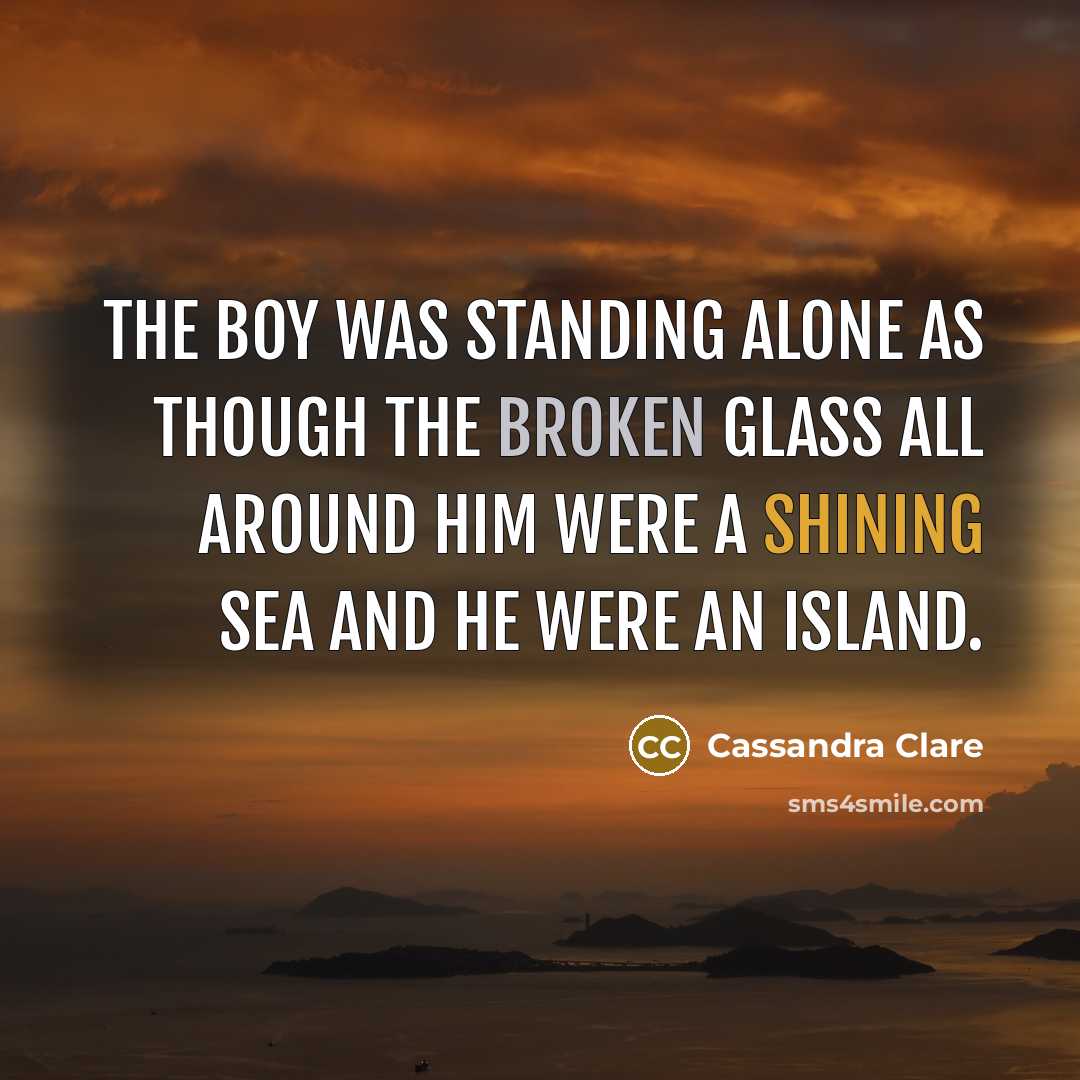 “The boy was standing alone as though the broken glass all around him were a shining sea and he were an island.” quote by Cassandra Clare