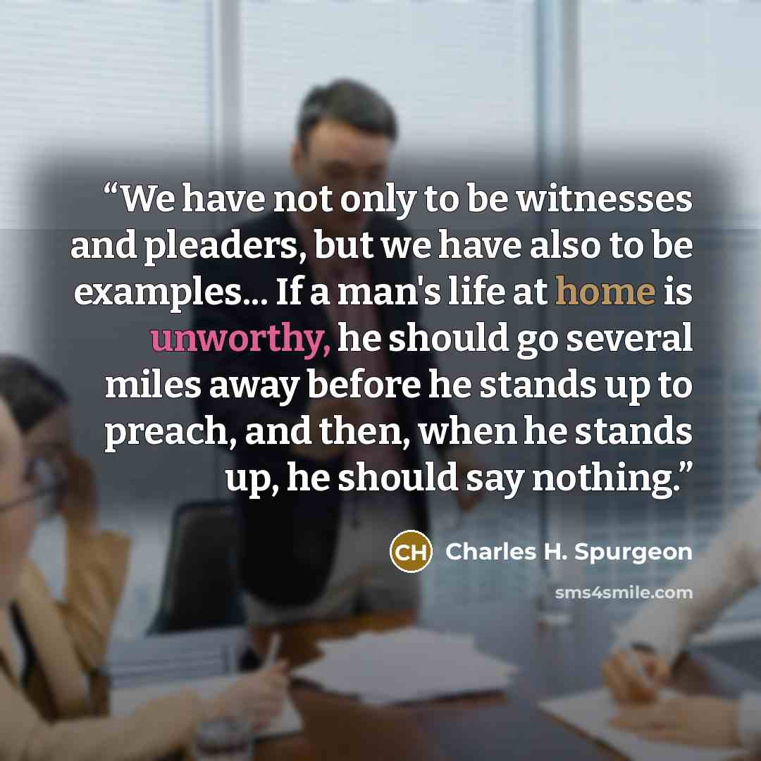 “We have not only to be witnesses and pleaders, but we have also to be examples... If a man's life at home is unworthy, he should go several miles away before he stands up to preach, and then, when he stands up, he should say nothing.” quote by Charles H. Spurgeon