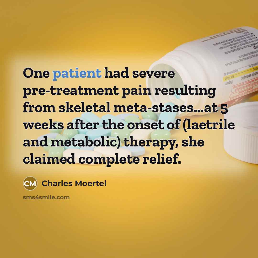 “One patient had severe pre-treatment pain resulting from skeletal meta-stases...at 5 weeks after the onset of (laetrile and metabolic) therapy, she claimed complete relief.” quote by Charles Moertel