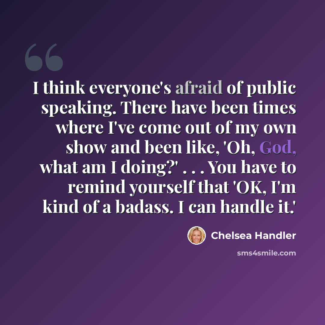 “I think everyone's afraid of public speaking. There have been times where I've come out of my own show and been like, 'Oh, God, what am I doing?' . . . You have to remind yourself that 'OK, I'm kind of a badass. I can handle it.'” quote by Chelsea Handler