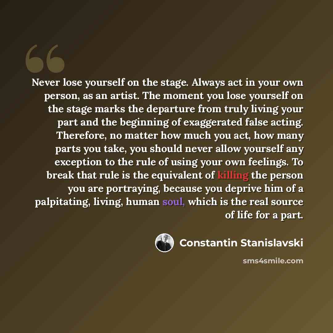 “Never lose yourself on the stage. Always act in your own person, as an artist. The moment you lose yourself on the stage marks the departure from truly living your part and the beginning of exaggerated false acting. Therefore, no matter how much you act, how many parts you take, you should never…” quote by Constantin Stanislavski