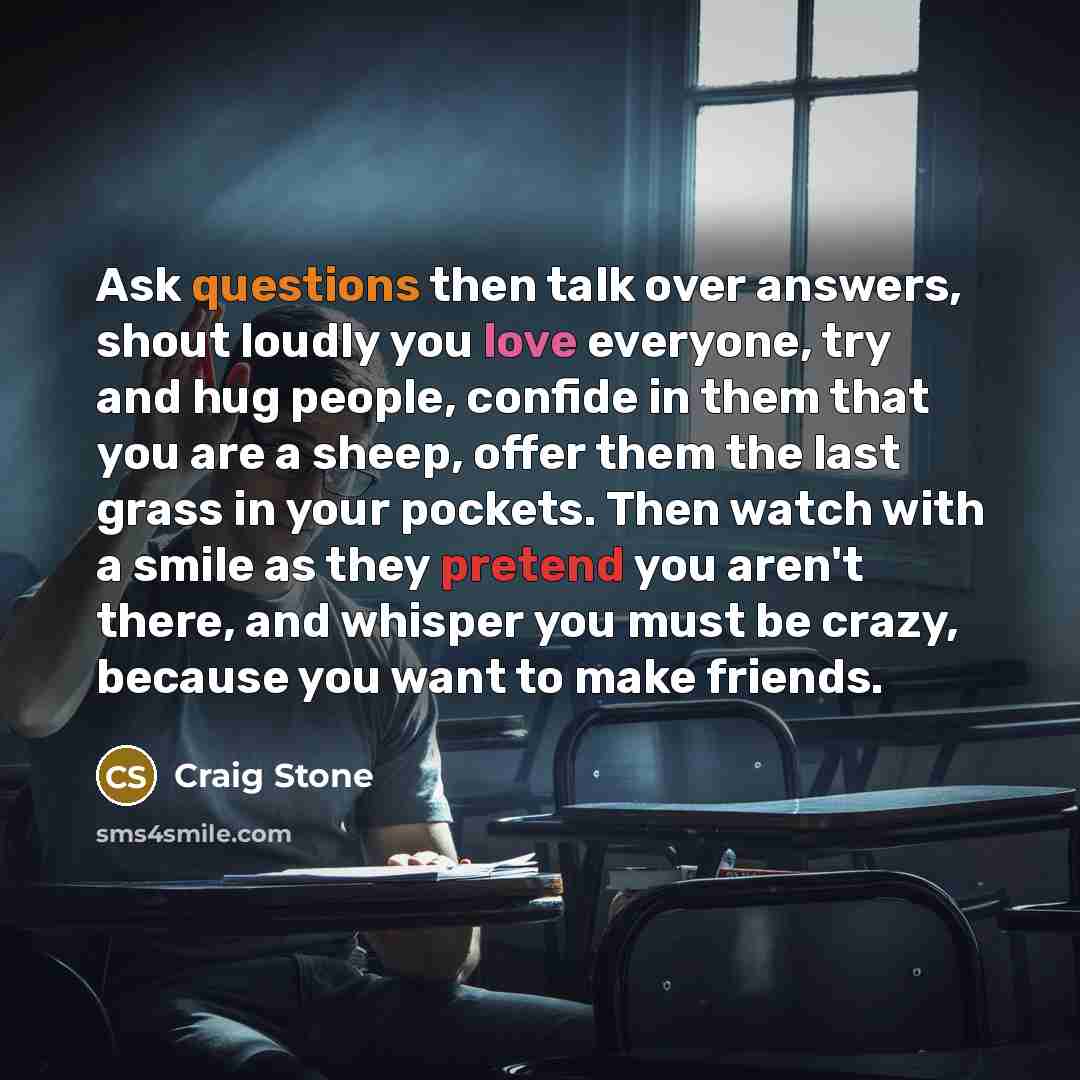 “Ask questions then talk over answers, shout loudly you love everyone, try and hug people, confide in them that you are a sheep, offer them the last grass in your pockets. Then watch with a smile as they pretend you aren't there, and whisper you must be crazy, because you want to make friends.” quote by Craig Stone