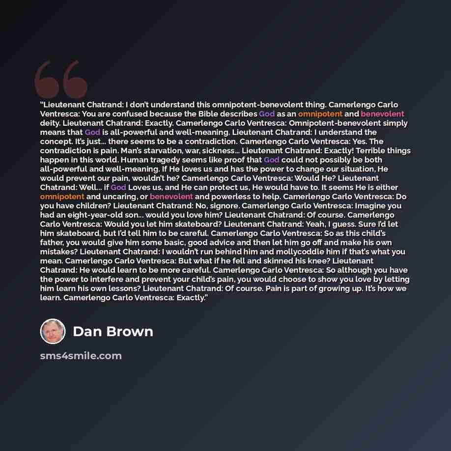 “Lieutenant Chatrand: I don’t understand this omnipotent-benevolent thing. Camerlengo Carlo Ventresca: You are confused because the Bible describes God as an omnipotent and benevolent deity. Lieutenant Chatrand: Exactly. Camerlengo Carlo Ventresca: Omnipotent-benevolent simply means that God is…” quote by Dan Brown