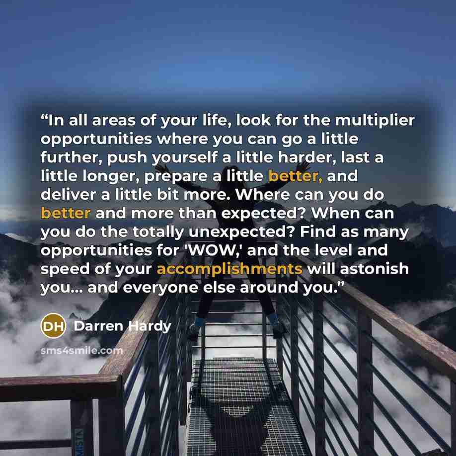 “In all areas of your life, look for the multiplier opportunities where you can go a little further, push yourself a little harder, last a little longer, prepare a little better, and deliver a little bit more. Where can you do better and more than expected? When can you do the totally unexpected?…” quote by Darren Hardy
