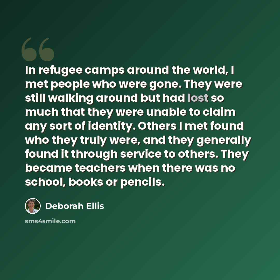 “In refugee camps around the world, I met people who were gone. They were still walking around but had lost so much that they were unable to claim any sort of identity. Others I met found who they truly were, and they generally found it through service to others. They became teachers when there was…” quote by Deborah Ellis