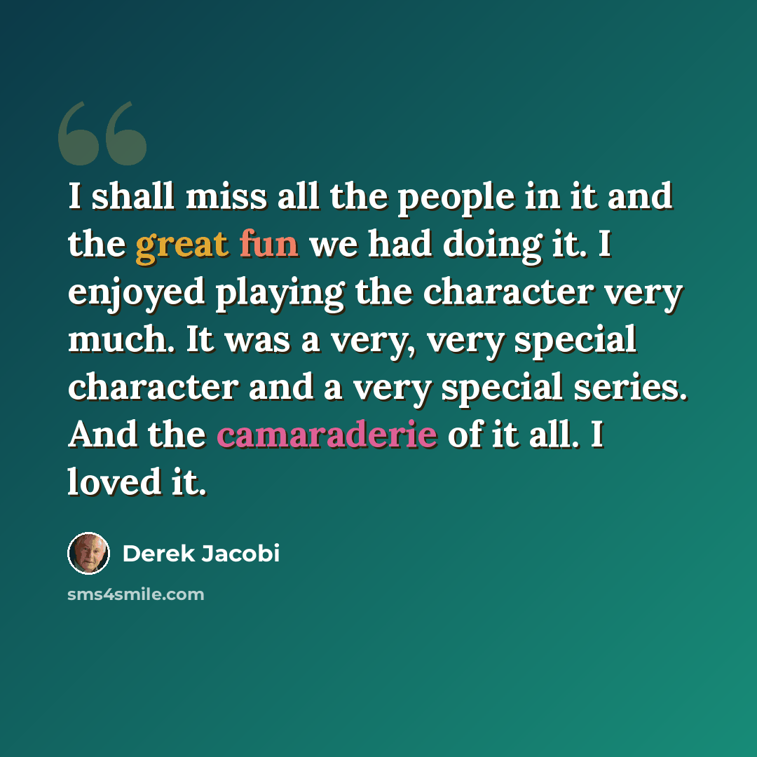 “I shall miss all the people in it and the great fun we had doing it. I enjoyed playing the character very much. It was a very, very special character and a very special series. And the camaraderie of it all. I loved it.” quote by Derek Jacobi