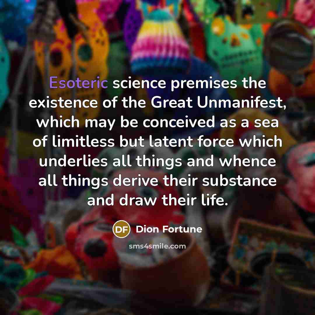 “Esoteric science premises the existence of the Great Unmanifest, which may be conceived as a sea of limitless but latent force which underlies all things and whence all things derive their substance and draw their life.” quote by Dion Fortune