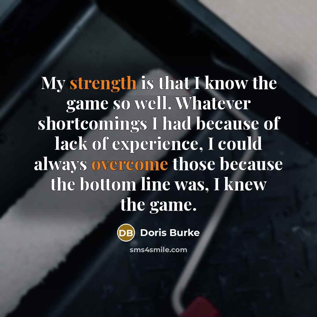 “My strength is that I know the game so well. Whatever shortcomings I had because of lack of experience, I could always overcome those because the bottom line was, I knew the game.” quote by Doris Burke