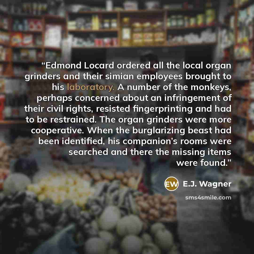 “Edmond Locard ordered all the local organ grinders and their simian employees brought to his laboratory. A number of the monkeys, perhaps concerned about an infringement of their civil rights, resisted ﬁngerprinting and had to be restrained. The organ grinders were more cooperative. When the…” quote by E.J. Wagner
