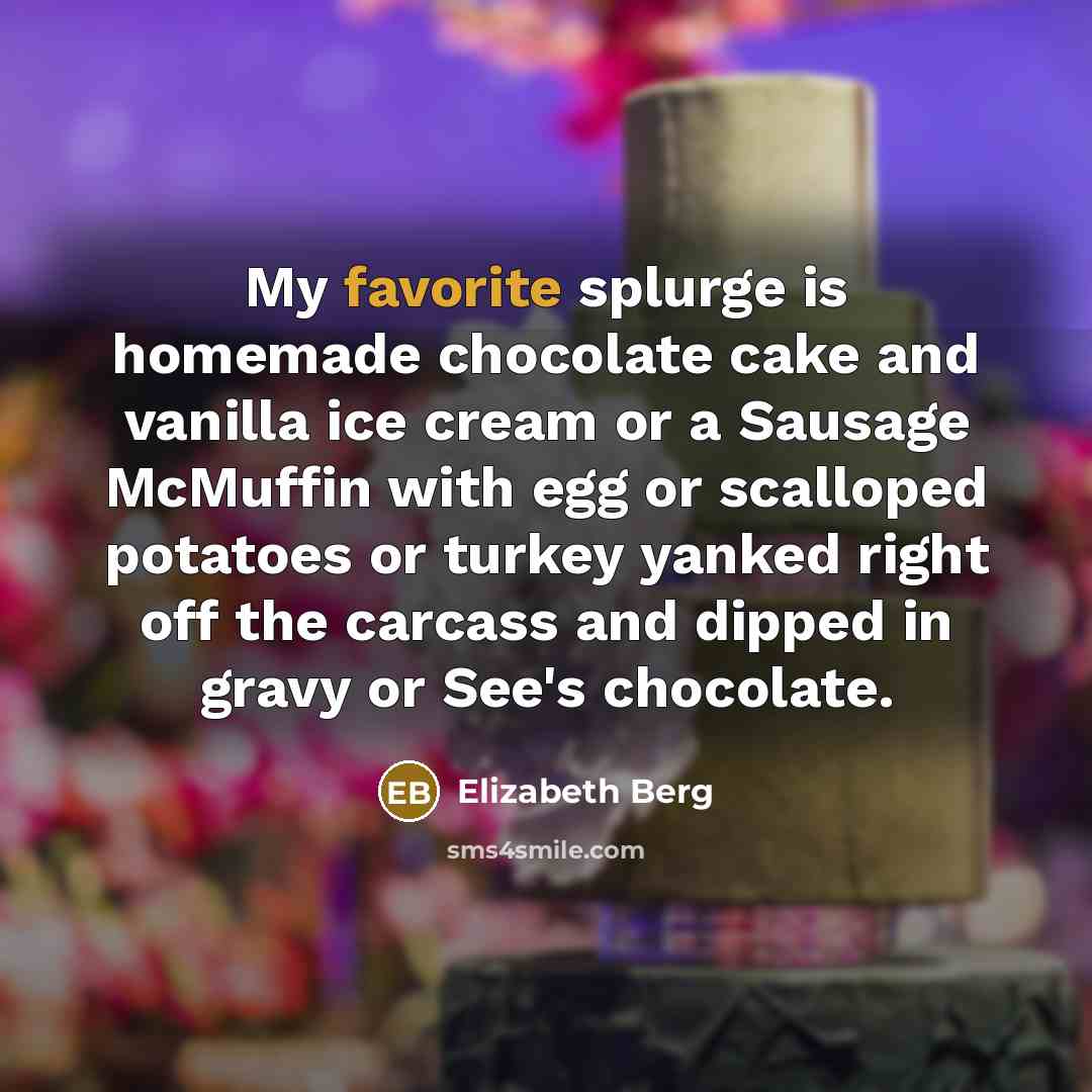 “My favorite splurge is homemade chocolate cake and vanilla ice cream or a Sausage McMuffin with egg or scalloped potatoes or turkey yanked right off the carcass and dipped in gravy or See's chocolate.” quote by Elizabeth Berg