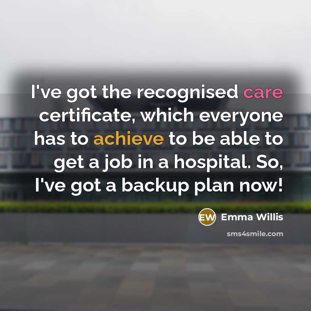 “I've got the recognised care certificate, which everyone has to achieve to be able to get a job in a hospital. So, I've got a backup plan now!” quote by Emma Willis