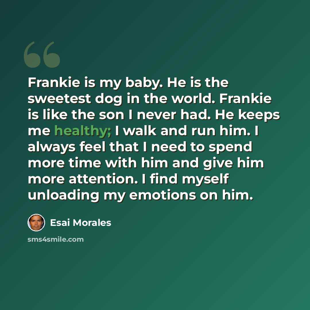 “Frankie is my baby. He is the sweetest dog in the world. Frankie is like the son I never had. He keeps me healthy; I walk and run him. I always feel that I need to spend more time with him and give him more attention. I find myself unloading my emotions on him.” quote by Esai Morales