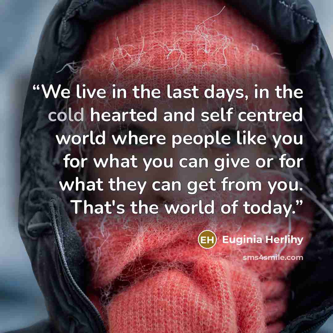 “We live in the last days, in the cold hearted and self centred world where people like you for what you can give or for what they can get from you. That's the world of today.” quote by Euginia Herlihy
