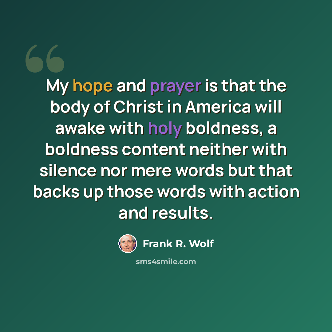 “My hope and prayer is that the body of Christ in America will awake with holy boldness, a boldness content neither with silence nor mere words but that backs up those words with action and results.” quote by Frank R. Wolf
