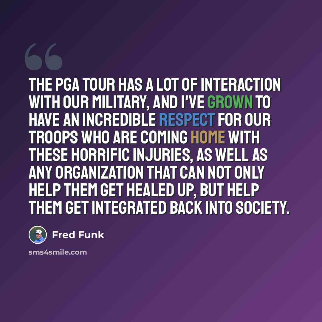 “The PGA Tour has a lot of interaction with our military, and I've grown to have an incredible respect for our troops who are coming home with these horrific injuries, as well as any organization that can not only help them get healed up, but help them get integrated back into society.” quote by Fred Funk