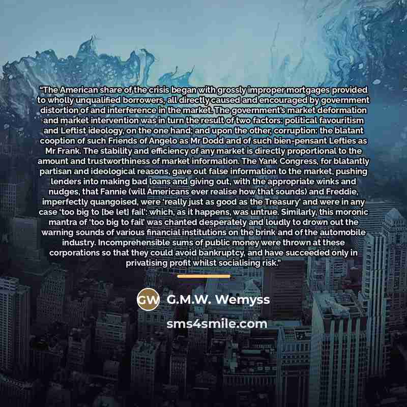 “The American share of the crisis began with grossly improper mortgages provided to wholly unqualified borrowers, all directly caused and encouraged by government distortion of and interference in the market. The government’s market deformation and market intervention was in turn the result of two…” quote by G.M.W. Wemyss