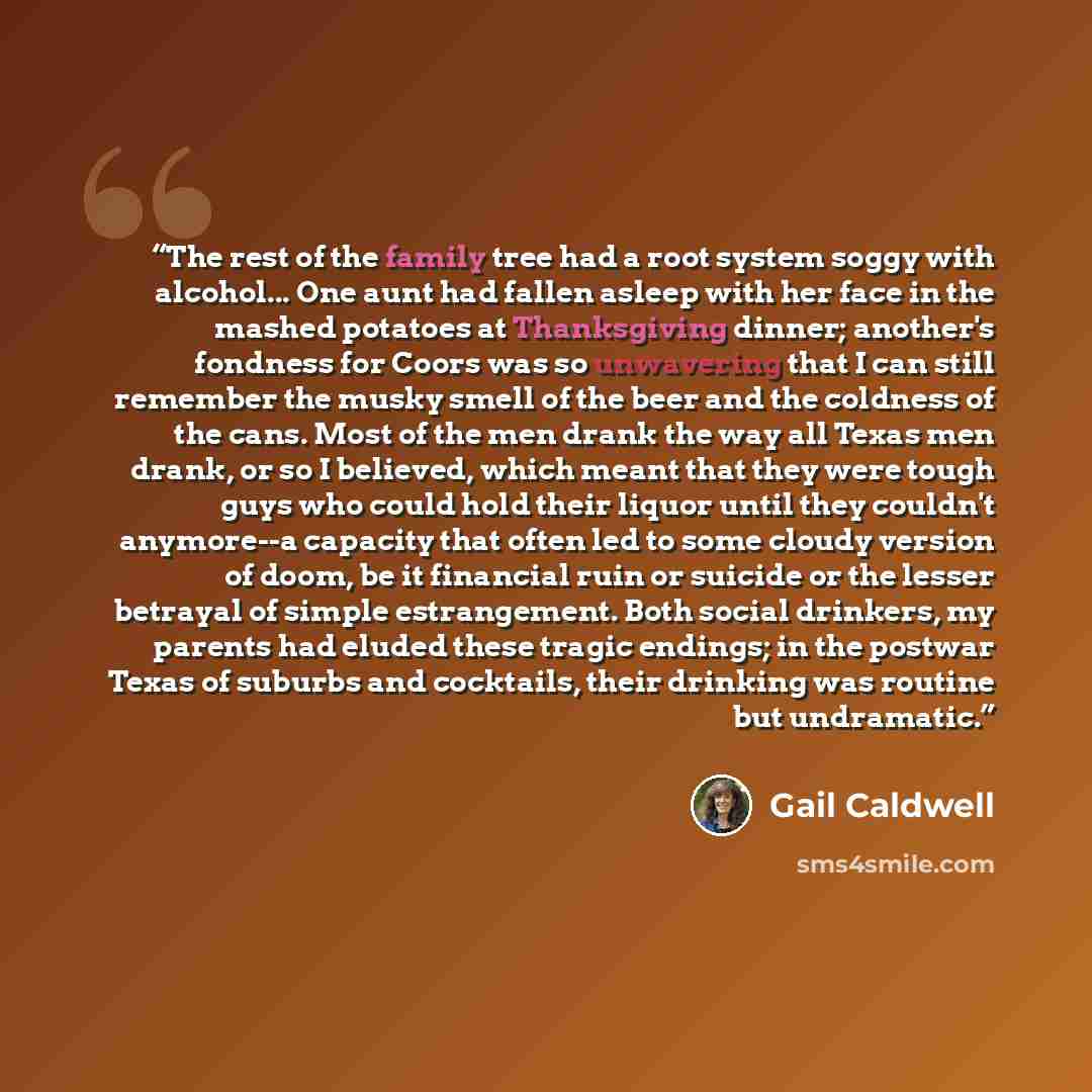 “The rest of the family tree had a root system soggy with alcohol... One aunt had fallen asleep with her face in the mashed potatoes at Thanksgiving dinner; another's fondness for Coors was so unwavering that I can still remember the musky smell of the beer and the coldness of the cans. Most of the…” quote by Gail Caldwell