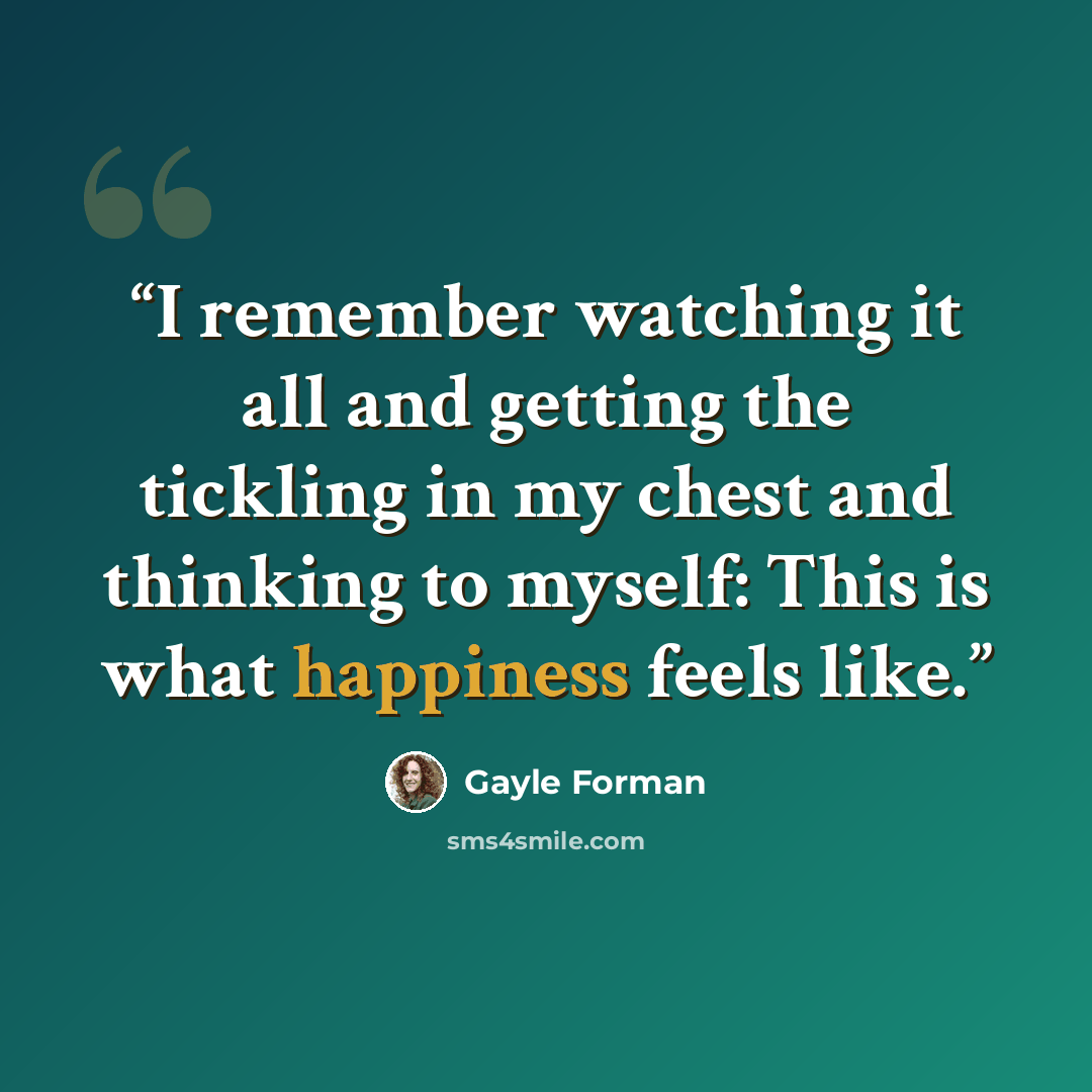 “I remember watching it all and getting the tickling in my chest and thinking to myself: This is what happiness feels like.” quote by Gayle Forman