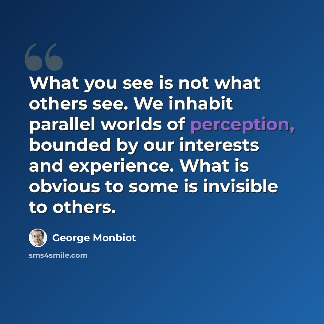 “What you see is not what others see. We inhabit parallel worlds of perception, bounded by our interests and experience. What is obvious to some is invisible to others.” quote by George Monbiot