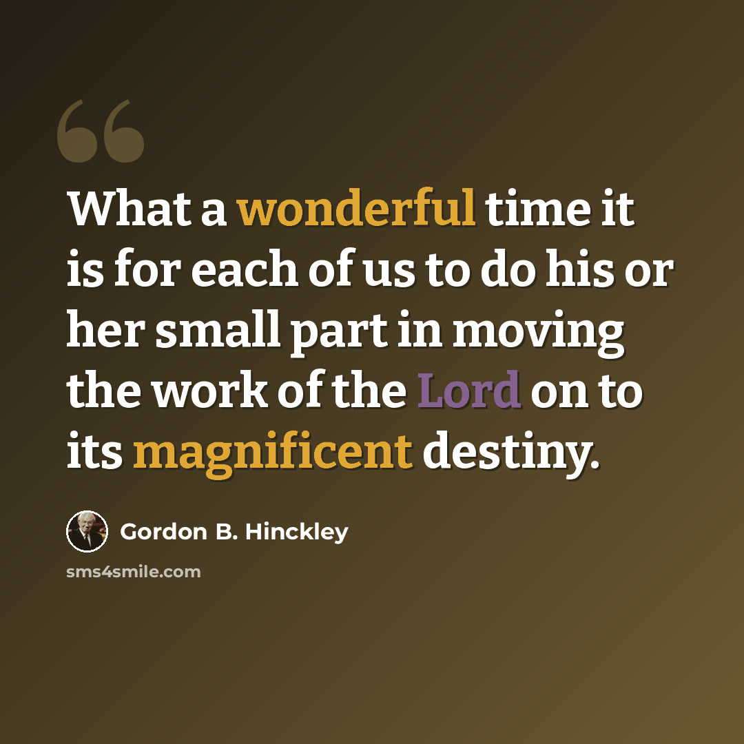 “What a wonderful time it is for each of us to do his or her small part in moving the work of the Lord on to its magnificent destiny.” quote by Gordon B. Hinckley