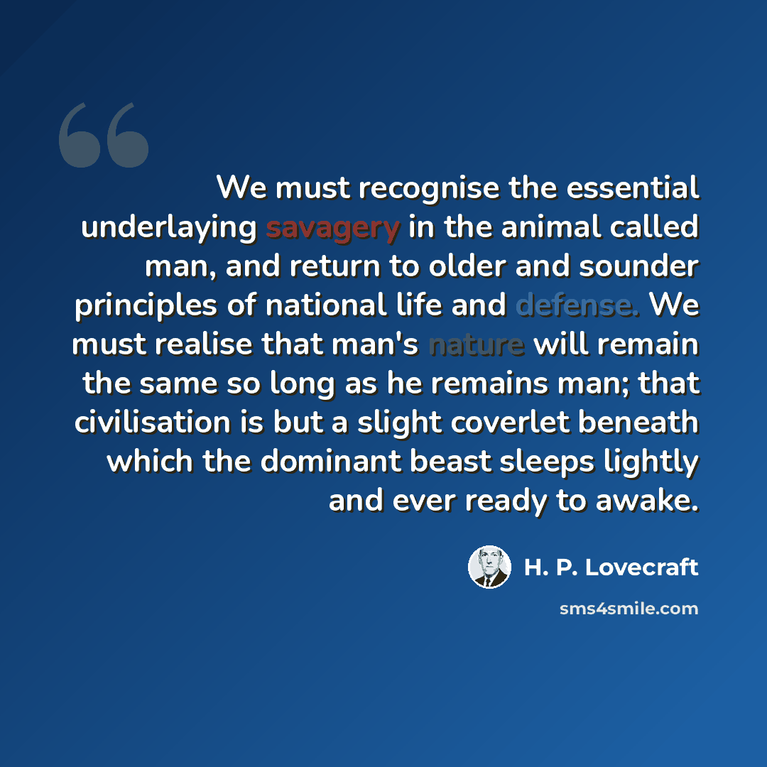 “We must recognise the essential underlaying savagery in the animal called man, and return to older and sounder principles of national life and defense. We must realise that man's nature will remain the same so long as he remains man; that civilisation is but a slight coverlet beneath which the…” quote by H. P. Lovecraft