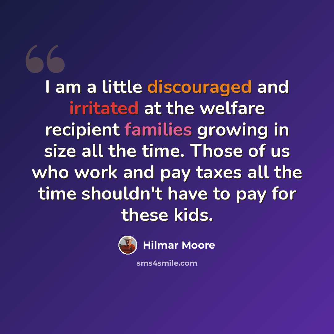 “I am a little discouraged and irritated at the welfare recipient families growing in size all the time. Those of us who work and pay taxes all the time shouldn't have to pay for these kids.” quote by Hilmar Moore
