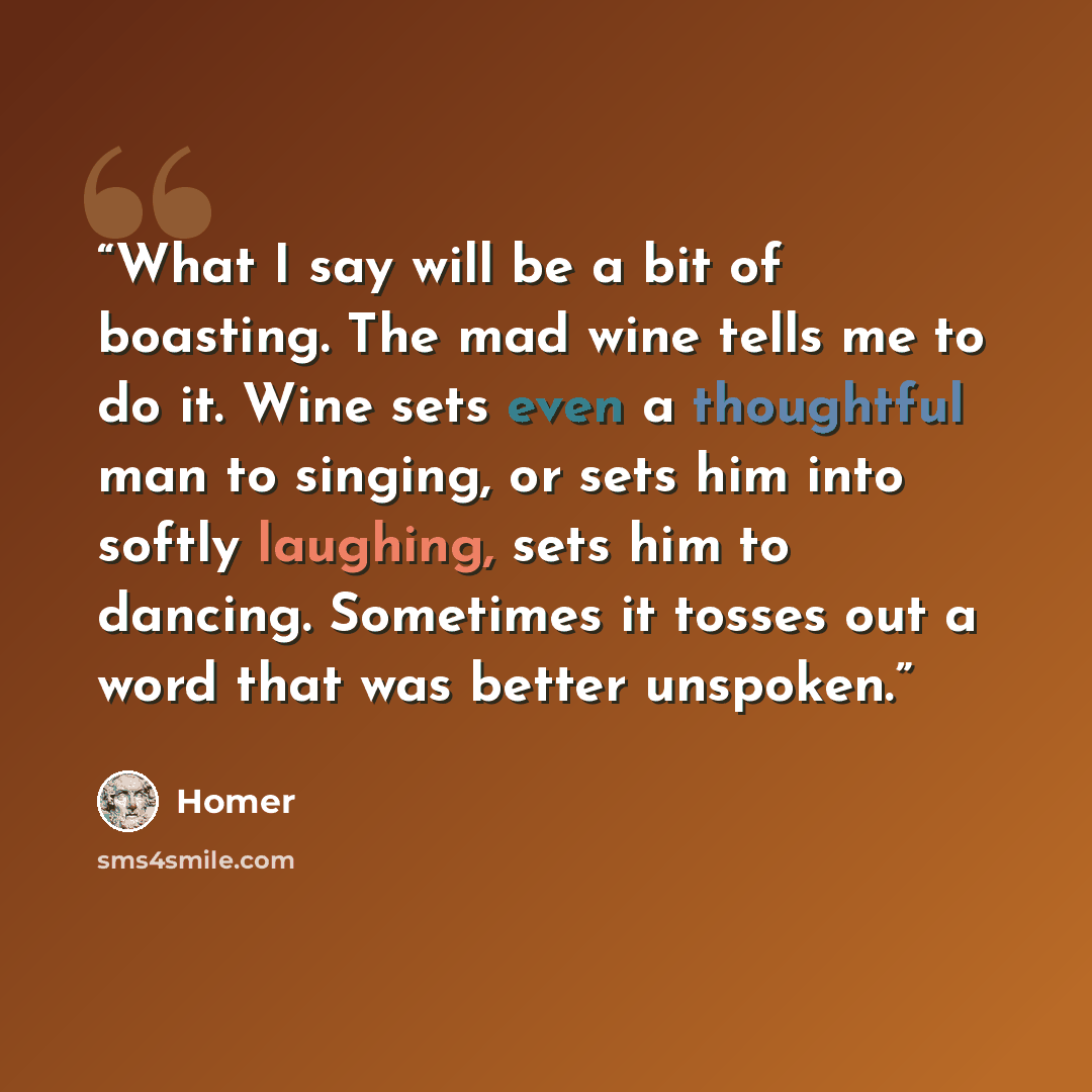 “What I say will be a bit of boasting. The mad wine tells me to do it. Wine sets even a thoughtful man to singing, or sets him into softly laughing, sets him to dancing. Sometimes it tosses out a word that was better unspoken.” quote by Homer