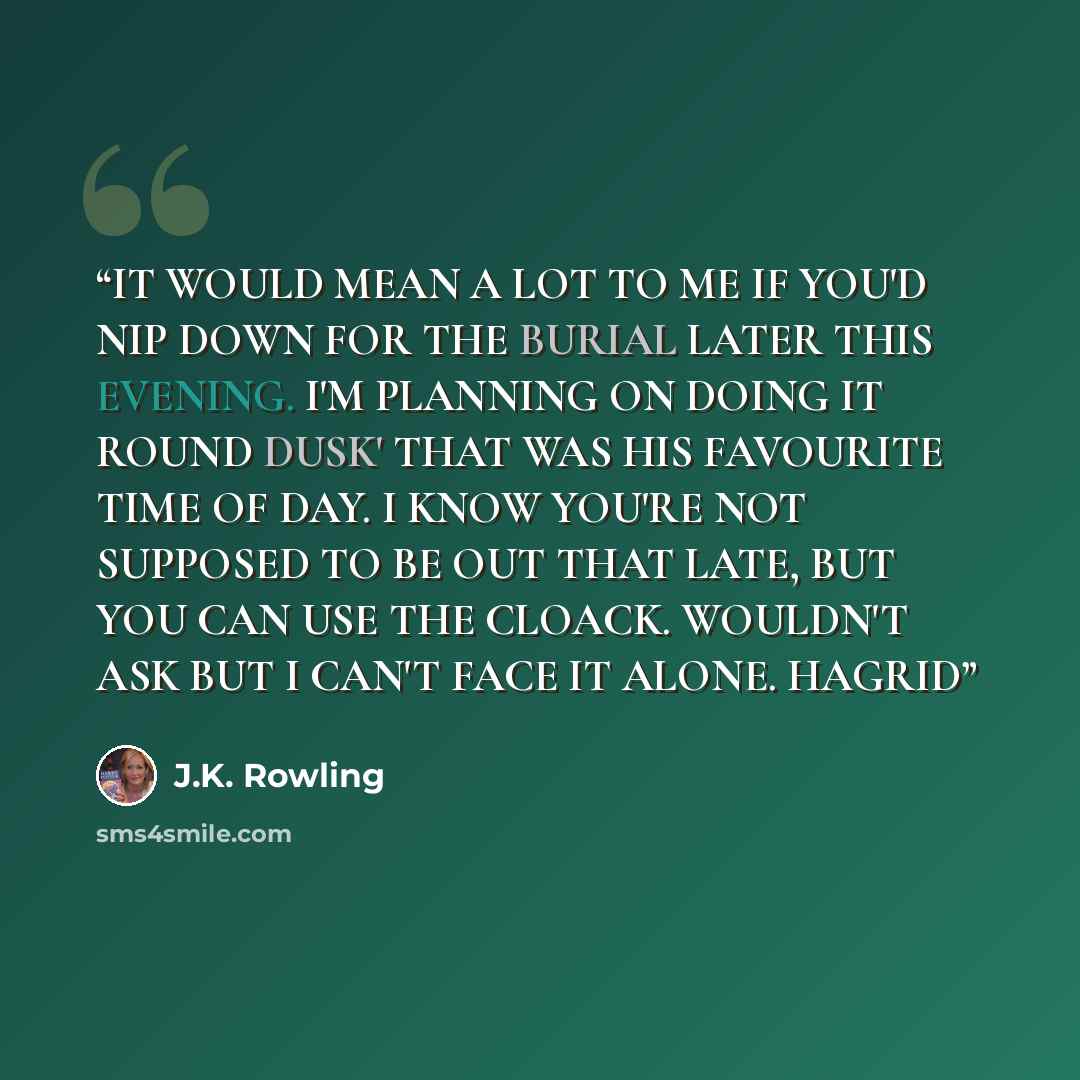“IT WOULD MEAN A LOT TO ME IF YOU'D NIP DOWN FOR THE BURIAL LATER THIS EVENING. I'M PLANNING ON DOING IT ROUND DUSK' THAT WAS HIS FAVOURITE TIME OF DAY. I KNOW YOU'RE NOT SUPPOSED TO BE OUT THAT LATE, BUT YOU CAN USE THE CLOACK. WOULDN'T ASK BUT I CAN'T FACE IT ALONE. HAGRID” quote by J.K. Rowling