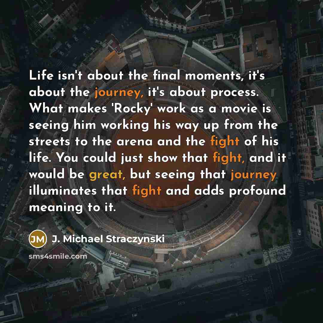 “Life isn't about the final moments, it's about the journey, it's about process. What makes 'Rocky' work as a movie is seeing him working his way up from the streets to the arena and the fight of his life. You could just show that fight, and it would be great, but seeing that journey illuminates…” quote by J. Michael Straczynski